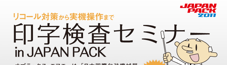 リコール対策から実機操作まで印字検査セミナー in JAPAN PACK
オプテックス・エフエーは、「日本国際包装機械展JAPAN PACK 2011」開催期間中に東京ビックサイト別会場にて、無料テクニカルセミナーを開催いたします。ぜひお気軽にご参加ください！
QUOカード&実機プレゼント!