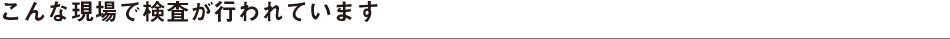 こんな現場で検査が行われています