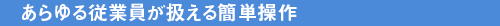 あらゆる従業員が扱える簡単操作
