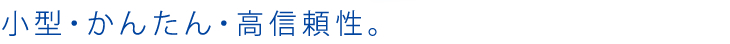 小型・かんたん・高信頼性。
