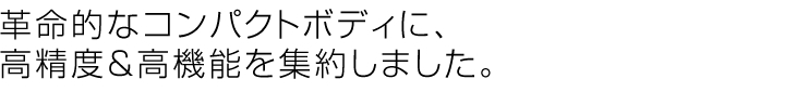 革命的なコンパクトボディに、高精度&高機能を集約しました。