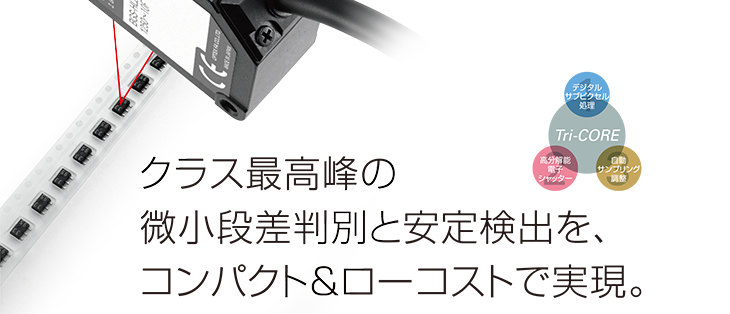 クラス最高峰の微小段差判別と安定検出を、コンパクト＆ローコストで実現。