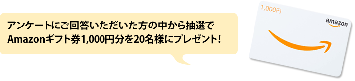 アンケートにご回答いただいた方の中から抽選でAmazonギフト券（Eメールタイプ）1,000円分を30名様にプレゼント！