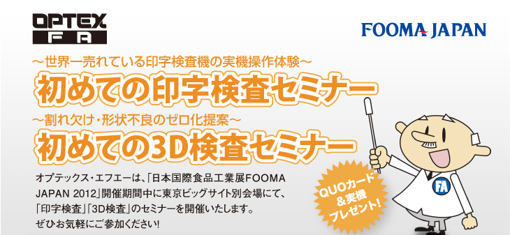 〜世界一売れている印字検査機の実機操作体験〜
初めての印字検査セミナー
〜割れ欠け・形状不良のゼロ化提案〜
初めての3D検査セミナー
オプテックス・エフエーは、「日本国際食品工業展FOOMA JAPAN 2012」開催期間中に東京ビッグサイト別会場にて、「印字検査」「3D検査」のセミナーを開催いたします。
ぜひお気軽にご参加ください！
QUOカード&実機プレゼント!