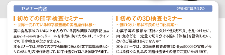 セミナー内容
〈各回定員24名〉
■ 初めての印字検査セミナー
〜世界一売れている印字検査機の実機操作体験〜
実に食品事故の1/4以上を占めている賞味期限の誤表記（食品産業センター2010年調べ）。リコールを未然に防ぐためには、インラインでの印字検査が欠かせません。
本セミナーでは、初めての方でも簡単に扱える「文字認識画像センサCVS4-R」の操作を通じて、印字検査のイロハを体験できます。
■ 初めての3D検査セミナー
〜割れ欠け・形状不良のゼロ化提案〜
お菓子等の微細な「割れ・欠けや形状不良」を見つけたい、肉・魚などを一定量で切り分ける際に「体積」を計測したい、というご要望はありませんか?
本セミナーでは、「3D画像検査装置3D-Eye5000」の実機デモによる様々な食品の欠陥検査をその場でご覧いただけます。