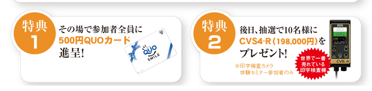 特典1
その場で参加者全員に
500円QUOカード進呈！
特典2
後日、抽選で10名様にCVS4-R（198,000円）をプレゼント！
※印字検査カメラ体験セミナー参加者のみ
世界で一番売れている印字検査機