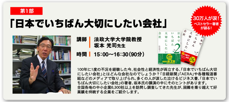 第1部 「日本でいちばん大切にしたい会社」 講師 法政大学大学院教授 坂本 光司先生 時間 15：00〜16：30（90分） 30万人が涙！ベストセラー著者が語る！  100年に1度の不況を経験した今、社会性と経済性が両立する、「日本でいちばん大切にしたい会社」とはどんな会社なのでしょうか？「日経新聞」「AERA」や各種報道番組などのメディアで取り上げられ、多くの人が涙した泣けるビジネス書、「日本でいちばん大切にしたい会社」の著者、坂本氏の講演の中にそのヒントがあります。全国各地の中小企業6,300社以上を訪問し調査してきた先生が、困難を乗り越えて好業績を持続する企業をご紹介します。