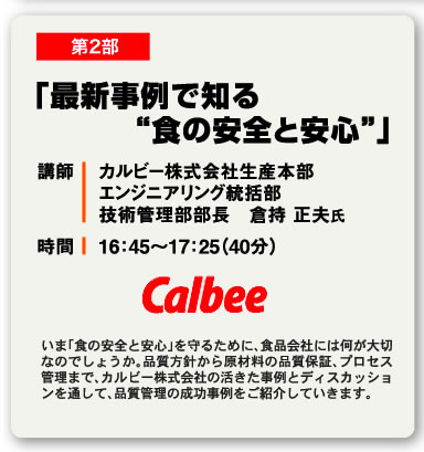 第2部 「最新事例で知る“食の安全と安心”」 講師 カルビー株式会社生産本部エンジニアリング統括部技術管理部部長　倉持 正夫氏 時間 16：45〜17：25（40分） いま「食の安全と安心」を守るために、食品会社には何が大切なのでしょうか。品質方針から原材料の品質保証、プロセス管理まで、カルビー株式会社の活きた事例とディスカッションを通して、品質管理の成功事例をご紹介していきます。