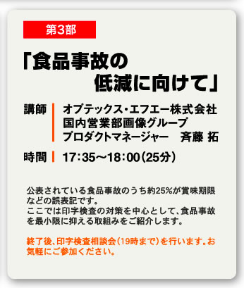 第3部 「食品事故の低減に向けて」 講師 オプテックス・エフエー株式会社国内営業部画像グループプロダクトマネージャー　斉藤 拓 時間 17：35〜18：00（25分） 公表されている食品事故のうち約25%が賞味期限などの誤表記です。ここでは印字検査の対策を中心として、食品事故を最小限に抑える取組みをご紹介します。終了後、印字検査相談会（19時まで）を行います。お気軽にご参加ください。