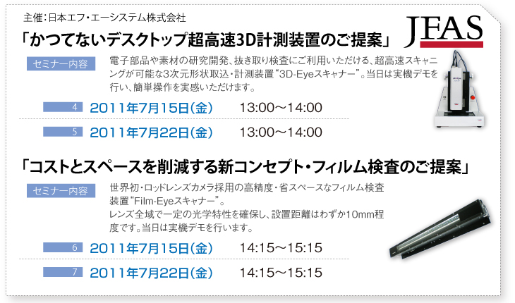 「かつてないデスクトップ超高速3D計測装置のご提案」電子部品や素材の研究開発、抜き取り検査にご利用いただける、超高速スキャニングが可能な3次元形状取込・計測装置“3D-Eyeスキャナー”。当日は実機デモを行い、簡単操作を実感いただけます。「コストとスペースを削減する新コンセプト・フィルム検査のご提案」世界初・ロッドレンズカメラ採用の高精度・省スペースなフィルム検査装置“Film-Eyeスキャナー”。レンズ全域で一定の光学特性を確保し、設置距離はわずか10mm程度です。当日は実機デモを行います。