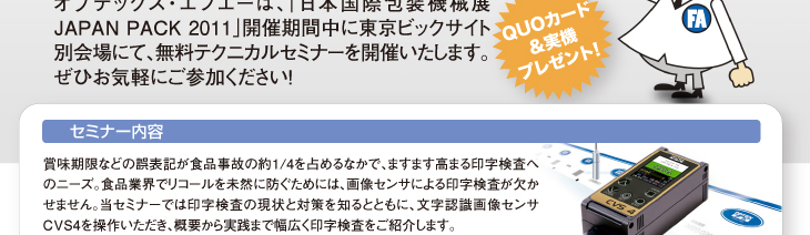 セミナー内容
賞味期限などの誤表記が食品事故の約1/4を占めるなかで、ますます高まる印字検査へのニーズ。食品業界でリコールを未然に防ぐためには、画像センサによる印字検査が欠かせません。当セミナーでは印字検査の現状と対策を知るとともに、文字認識画像センサCVS4を操作いただき、概要から実践まで幅広く印字検査をご紹介します。
