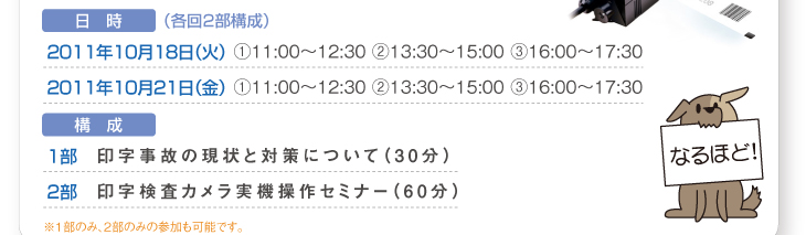 日　時（各回2部構成）
2011年10月18日（火）①11:00〜12:30 ②13:30〜15:00 ③16:00〜17:30
2011年10月21日（金）①11:00〜12:30 ②13:30〜15:00 ③16:00〜17:30
構　成
1部　印字事故の現状と対策について（30分）
2部　印字検査カメラ実機操作セミナー（60分）
※1部のみ、2部のみの参加も可能です。 