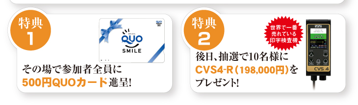 特典1
その場で参加者全員に
500円QUOカード進呈！
特典2
後日、抽選で10名様にCVS4-R（198,000円）をプレゼント！
世界で一番売れている印字検査機